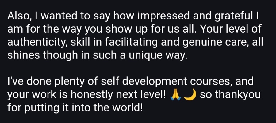 Message: Your level of authenticity, skill in facilitating and genuine care all shines through. Your work is honestly next level.