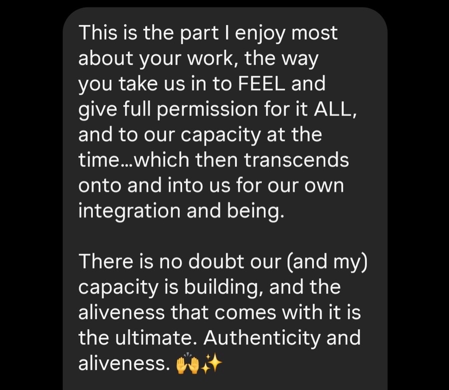 Message: The way you take us in to feel and give full permission for it all. Our capacity is building, and the aliveness that comes with it is the ultimate.