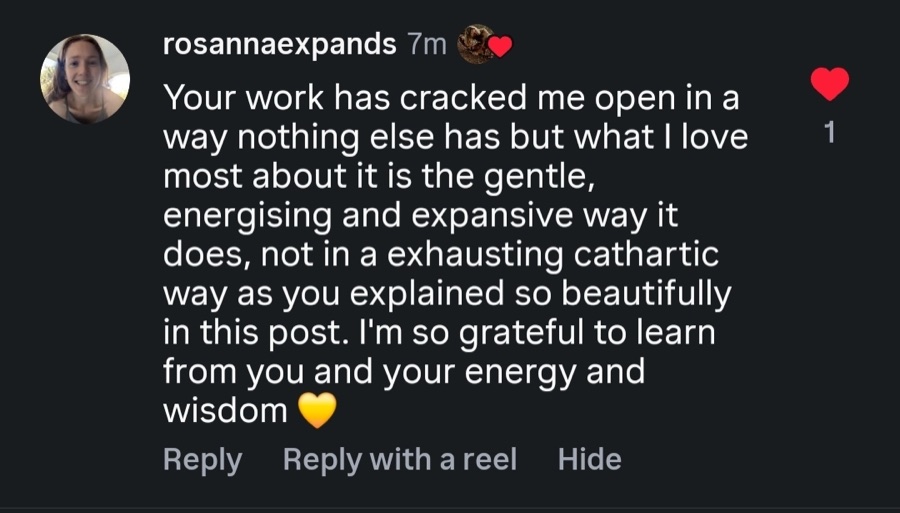 Comment: Your work has cracked me open in a way nothing else has, in a gentle, energising and expansive way.